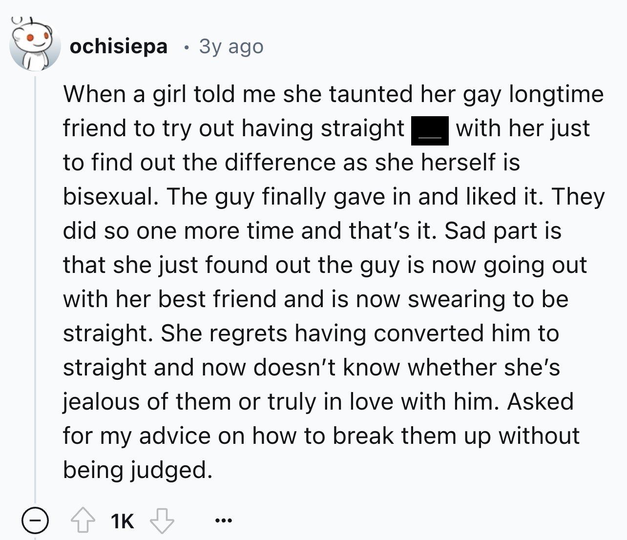 screenshot - ochisiepa 3y ago When a girl told me she taunted her gay longtime friend to try out having straight with her just to find out the difference as she herself is bisexual. The guy finally gave in and d it. They did so one more time and that's it